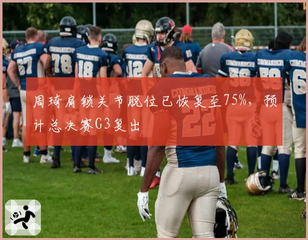 周琦肩锁关节脱位已恢复至75%,预计总决赛G3复出