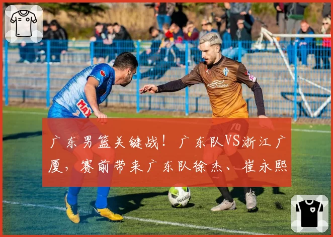 广东男篮关键战!广东队VS浙江广厦,赛前带来广东队徐杰、崔永熙、杜峰以及浙江广厦胡金秋最新消息