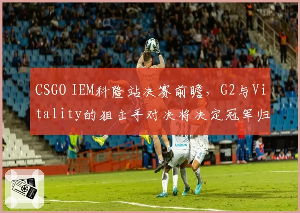 CSGO IEM科隆站决赛前瞻,G2与Vitality的狙击手对决将决定冠军归属?
