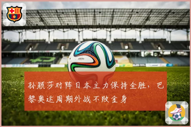孙颖莎对阵日本主力保持全胜，巴黎奥运周期外战不败金身