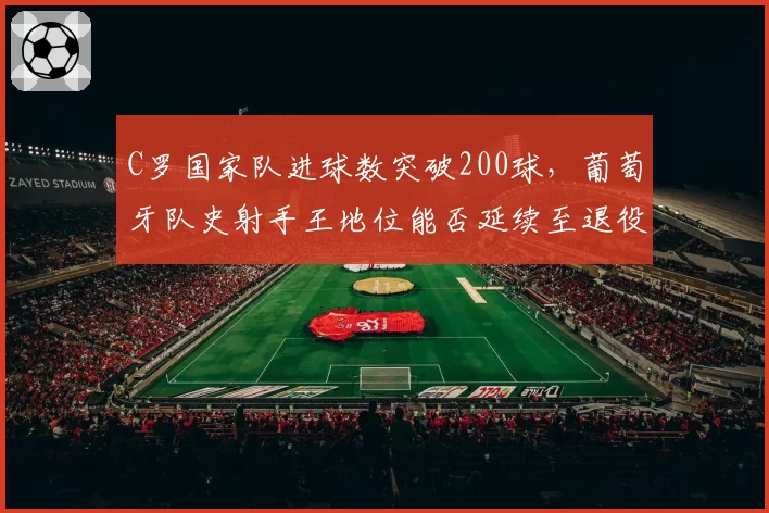 C罗国家队进球数突破200球,葡萄牙队史射手王地位能否延续至退役?