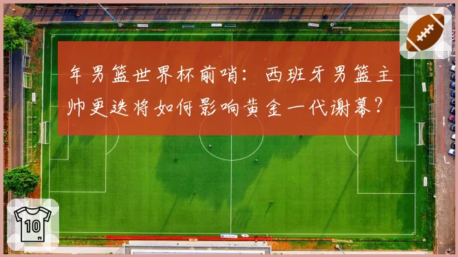 年男篮世界杯前哨：西班牙男篮主帅更迭将如何影响黄金一代谢幕？