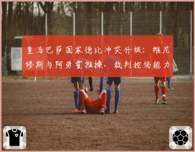 皇马巴萨国家德比冲突升级:维尼修斯与阿劳霍推搡,裁判控场能力遭质疑