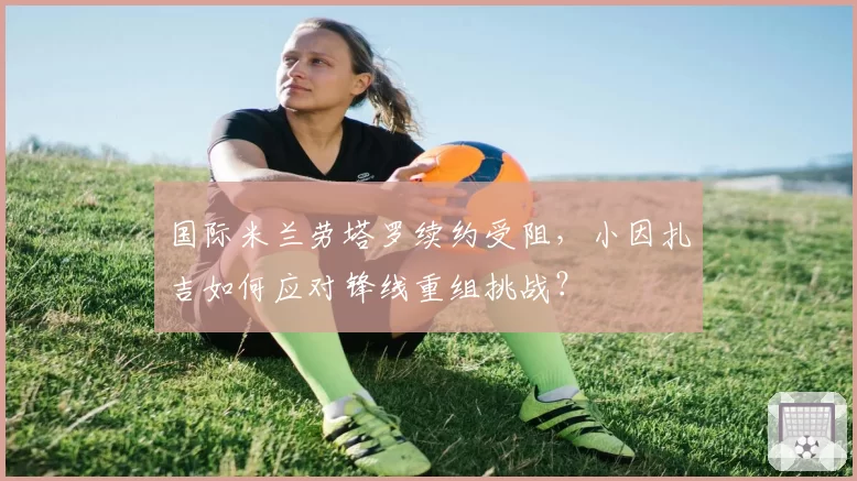 国际米兰劳塔罗续约受阻,小因扎吉如何应对锋线重组挑战?