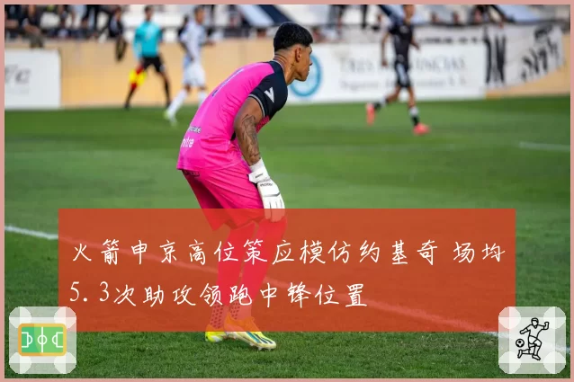 火箭申京高位策应模仿约基奇 场均5.3次助攻领跑中锋位置