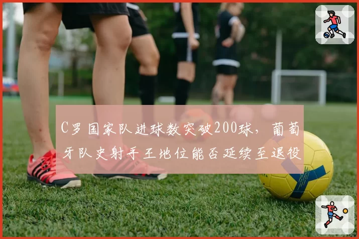 C罗国家队进球数突破200球,葡萄牙队史射手王地位能否延续至退役?