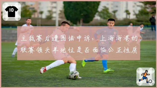 主裁赛后遭围堵申诉,上海海港的联赛领头羊地位是否面临公正性质疑?