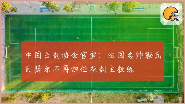 中国击剑协会官宣：法国名帅勒瓦瓦瑟尔不再担任花剑主教练