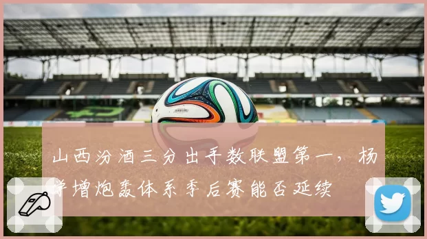 山西汾酒三分出手数联盟第一,杨学增炮轰体系季后赛能否延续