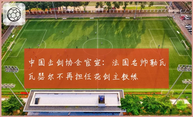 中国击剑协会官宣：法国名帅勒瓦瓦瑟尔不再担任花剑主教练