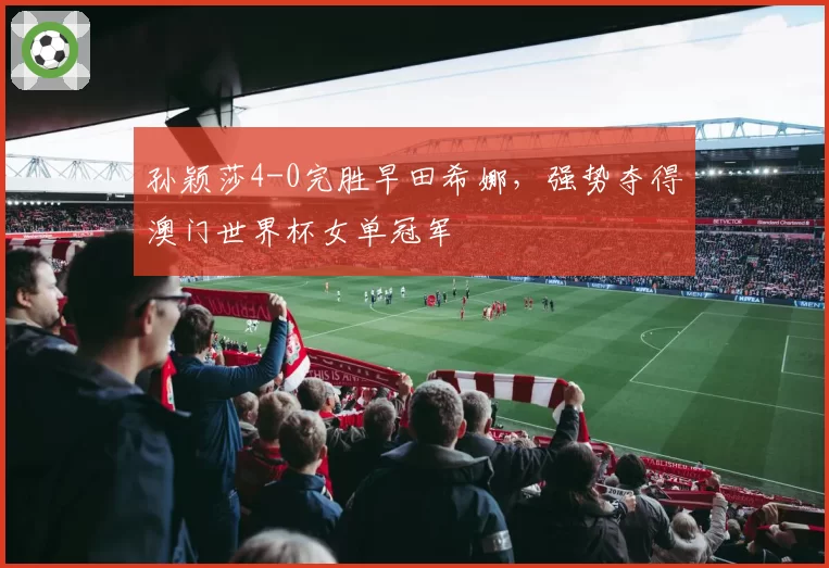 孙颖莎4-0完胜早田希娜,强势夺得澳门世界杯女单冠军
