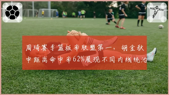 周琦赛季篮板率联盟第一,胡金秋中距离命中率62%展现不同内线统治力