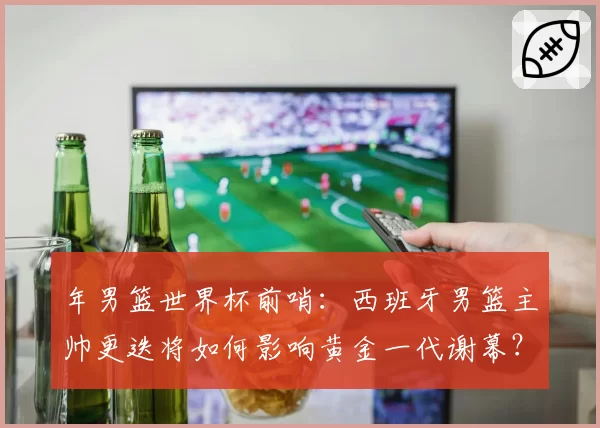 年男篮世界杯前哨：西班牙男篮主帅更迭将如何影响黄金一代谢幕？