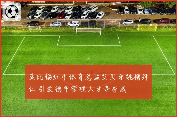莱比锡红牛体育总监艾贝尔跳槽拜仁 引发德甲管理人才争夺战
