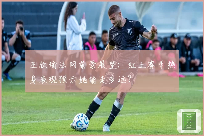 王欣瑜法网前景展望：红土赛季热身表现预示她能走多远？