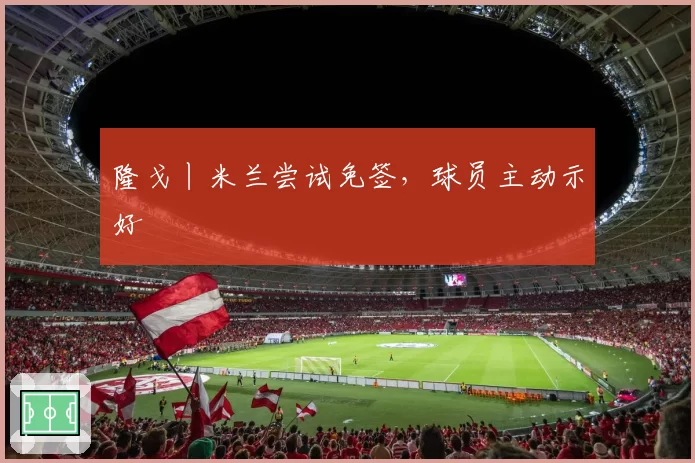 隆戈丨米兰尝试免签，球员主动示好