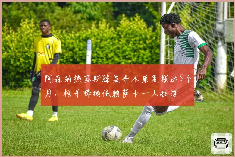阿森纳热苏斯膝盖手术康复期达5个月,枪手锋线依赖萨卡一人独撑