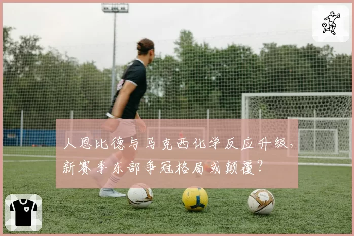 人恩比德与马克西化学反应升级,新赛季东部争冠格局或颠覆?