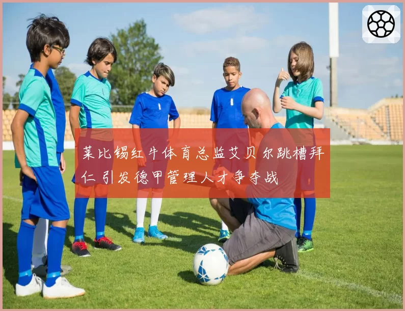 莱比锡红牛体育总监艾贝尔跳槽拜仁 引发德甲管理人才争夺战
