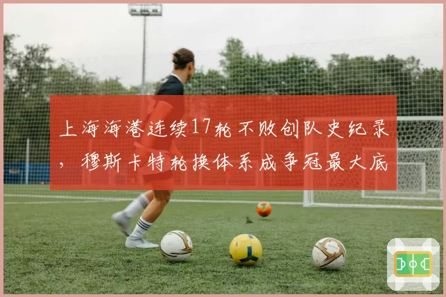 上海海港连续17轮不败创队史纪录,穆斯卡特轮换体系成争冠最大底气