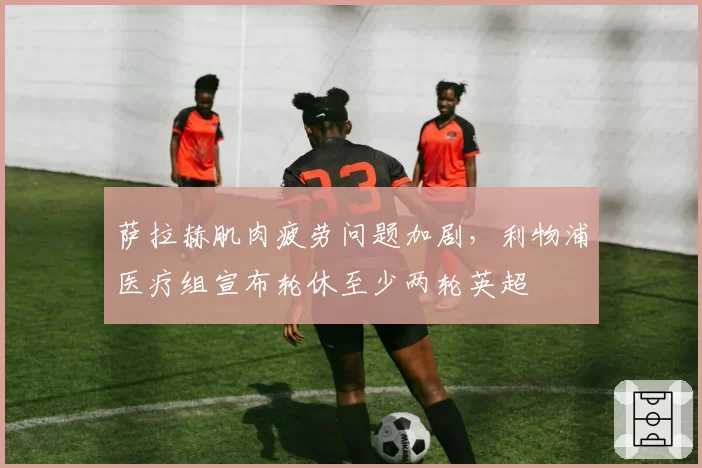 萨拉赫肌肉疲劳问题加剧,利物浦医疗组宣布轮休至少两轮英超