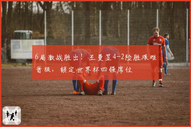 6局激战胜出！王曼昱4-2险胜艰难晋级，锁定世界杯四强席位