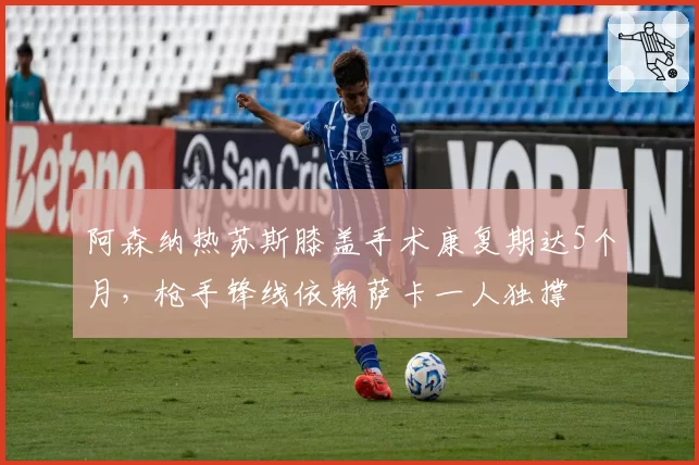 阿森纳热苏斯膝盖手术康复期达5个月,枪手锋线依赖萨卡一人独撑