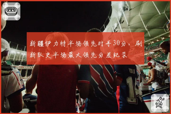 新疆伊力特半场领先对手30分,刷新队史半场最大领先分差纪录