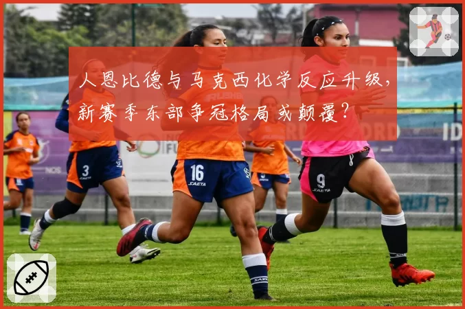 人恩比德与马克西化学反应升级,新赛季东部争冠格局或颠覆?
