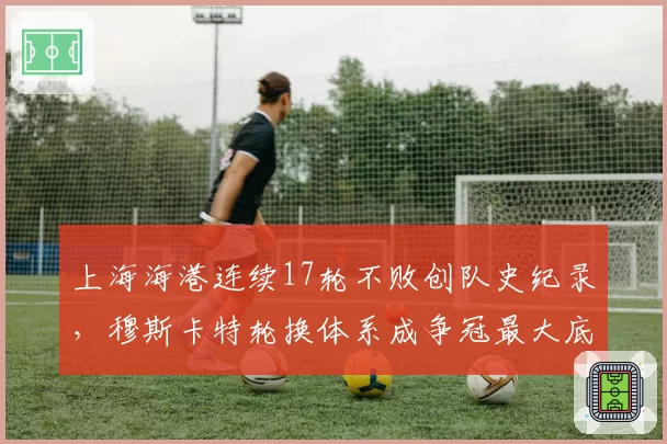 上海海港连续17轮不败创队史纪录,穆斯卡特轮换体系成争冠最大底气