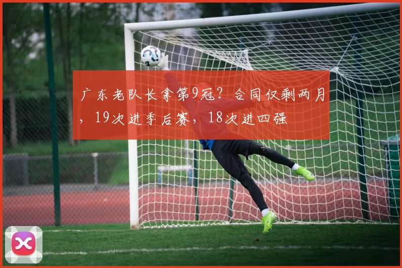 广东老队长拿第9冠？合同仅剩两月，19次进季后赛，18次进四强