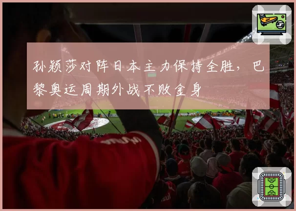 孙颖莎对阵日本主力保持全胜，巴黎奥运周期外战不败金身