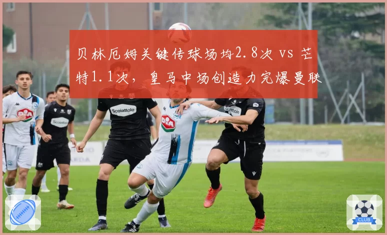 贝林厄姆关键传球场均2.8次 vs 芒特1.1次,皇马中场创造力完爆曼联