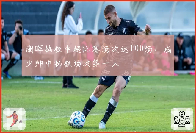 谢晖执教中超比赛场次达100场，成少帅中执教场次第一人