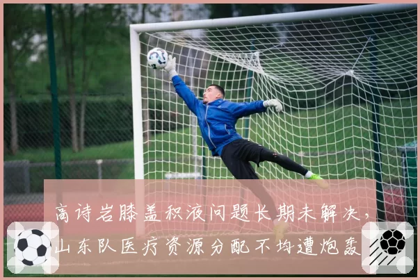 高诗岩膝盖积液问题长期未解决，山东队医疗资源分配不均遭炮轰