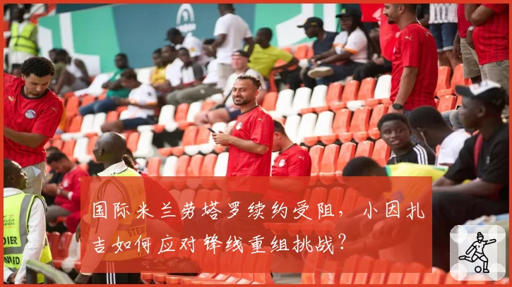 国际米兰劳塔罗续约受阻,小因扎吉如何应对锋线重组挑战?