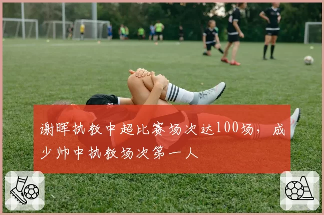 谢晖执教中超比赛场次达100场，成少帅中执教场次第一人