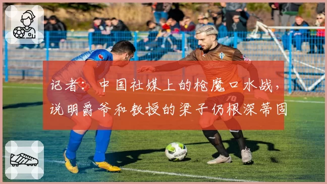 记者：中国社媒上的枪魔口水战，说明爵爷和教授的梁子仍根深蒂固