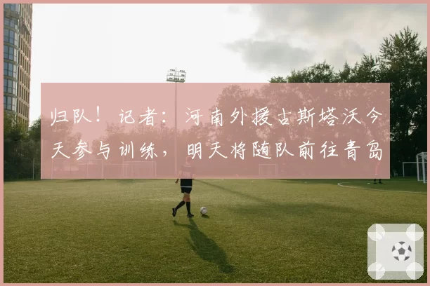 归队！记者：河南外援古斯塔沃今天参与训练，明天将随队前往青岛