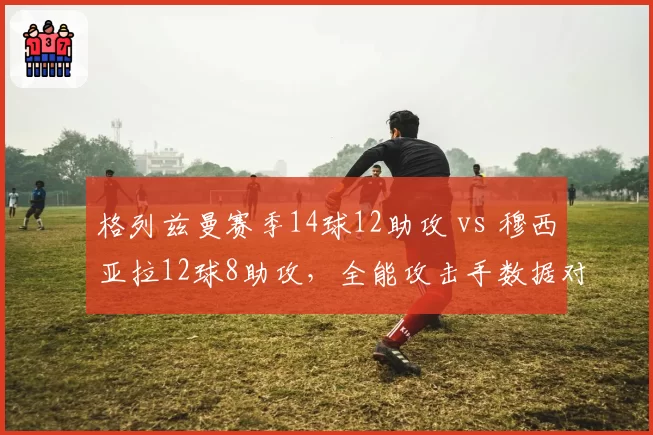 格列兹曼赛季14球12助攻 vs 穆西亚拉12球8助攻,全能攻击手数据对比
