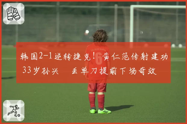 韩国2-1逆转捷克!黄仁范传射建功 33岁孙兴慜丢单刀提前下场奇效