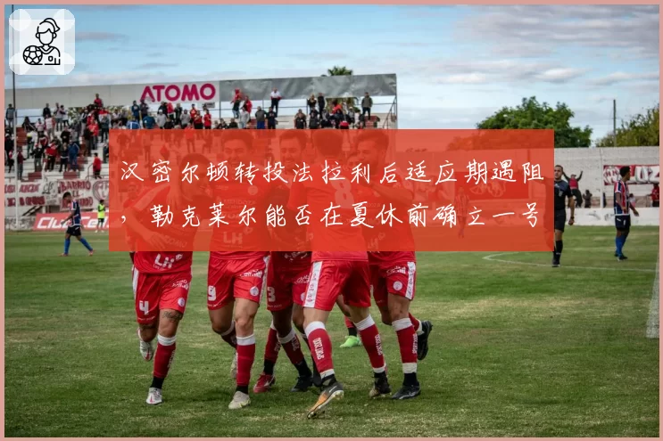 汉密尔顿转投法拉利后适应期遇阻，勒克莱尔能否在夏休前确立一号车手地位？