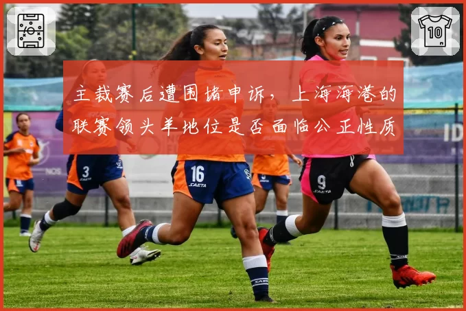 主裁赛后遭围堵申诉,上海海港的联赛领头羊地位是否面临公正性质疑?