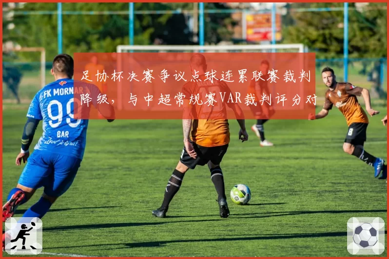 足协杯决赛争议点球连累联赛裁判降级,与中超常规赛VAR裁判评分对比现差异