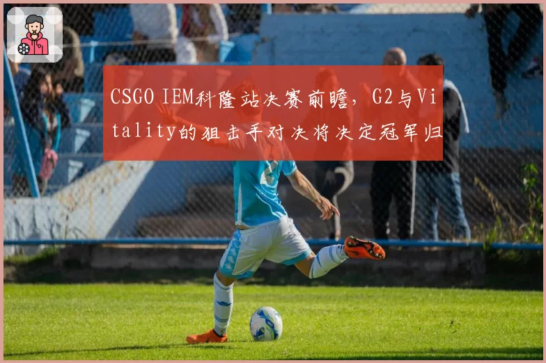 CSGO IEM科隆站决赛前瞻,G2与Vitality的狙击手对决将决定冠军归属?