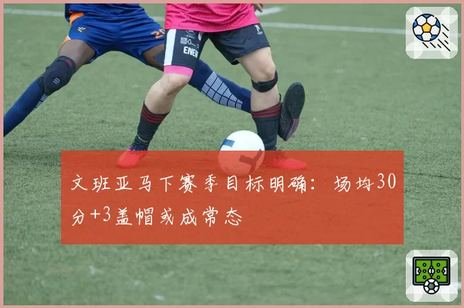 文班亚马下赛季目标明确:场均30分+3盖帽或成常态