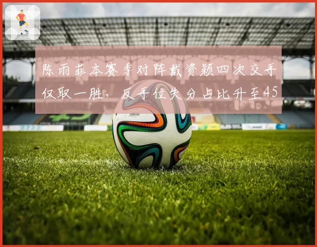 陈雨菲本赛季对阵戴资颖四次交手仅取一胜,反手位失分占比升至45%
