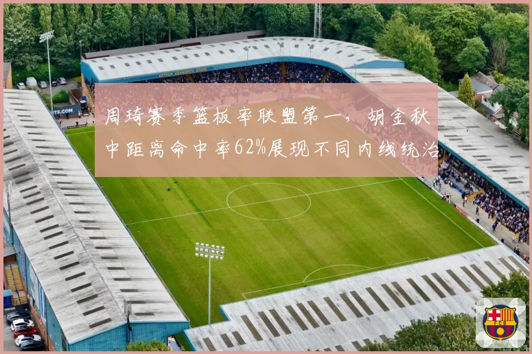 周琦赛季篮板率联盟第一,胡金秋中距离命中率62%展现不同内线统治力