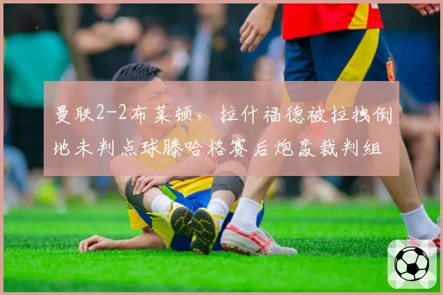曼联2-2布莱顿，拉什福德被拉拽倒地未判点球滕哈格赛后炮轰裁判组